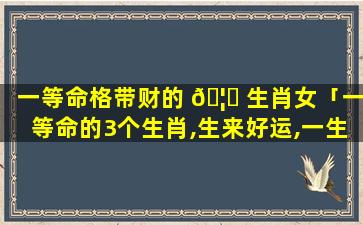一等命格带财的 🦈 生肖女「一等命的3个生肖,生来好运,一生 🦍 顺利」